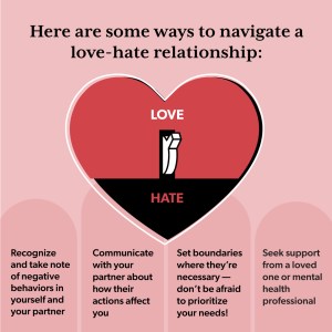 How to navigate a love-hate relationship: Recognize negative behaviors in yourself and your partner Communicate about how your actions affect each other Set boundaries Seek support from a loved one or mental health professional