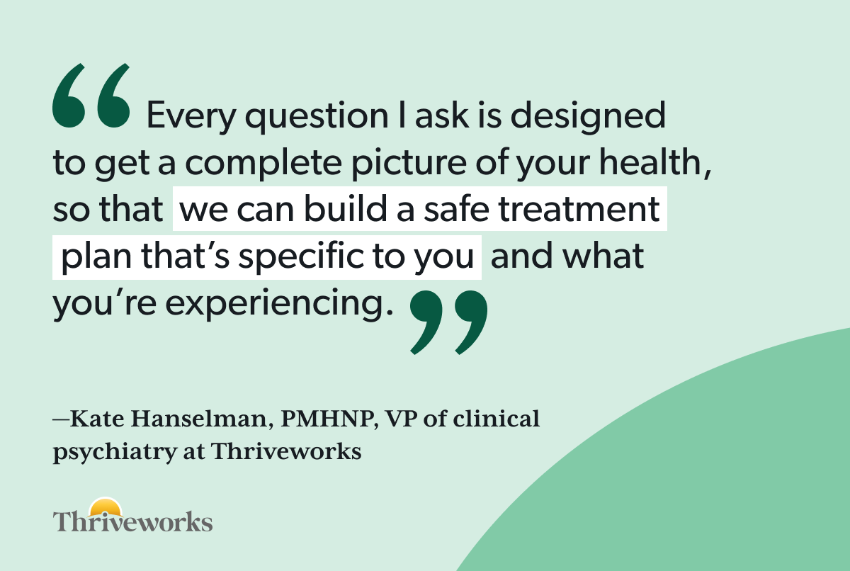 Quote from Kate Hanselman, PMHNP, VP of clinical psychiatry at Thriveworks: “Every question I ask is designed to get a complete picture of your health, so that we can build a safe treatment plan that’s specific to you and what you’re experiencing.”