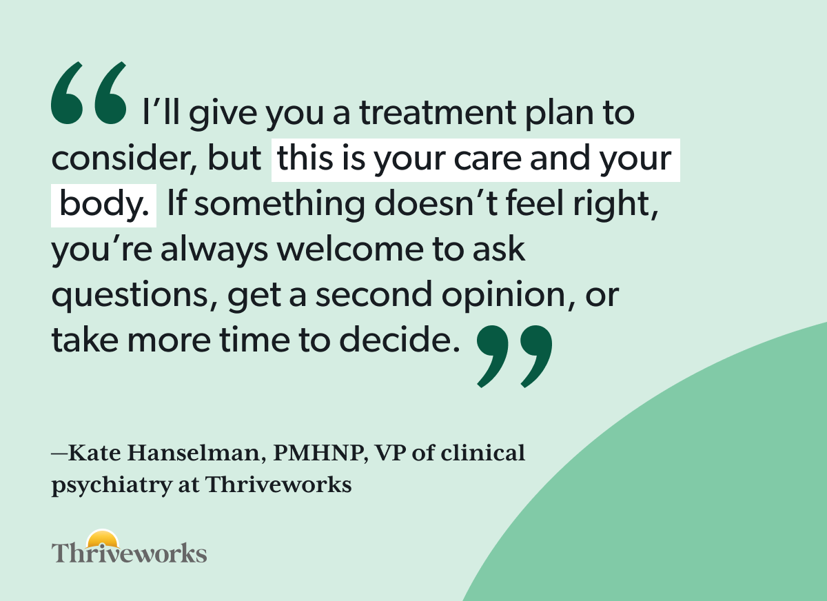 Quote from Kate Hanselman, PMHNP, VP of clinical psychiatry at Thriveworks: “I’ll give you a treatment plan to consider, but this is your care and your body. If something doesn’t feel right, you’re always welcome to ask questions, get a second opinion, or take more time to decide.”